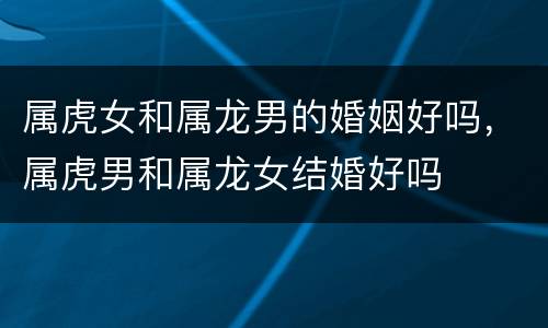 属虎女和属龙男的婚姻好吗，属虎男和属龙女结婚好吗