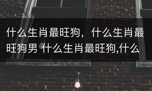 什么生肖最旺狗，什么生肖最旺狗男 什么生肖最旺狗,什么生肖最旺狗男女