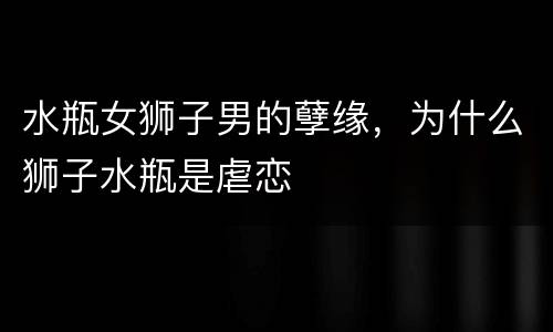 水瓶女狮子男的孽缘，为什么狮子水瓶是虐恋