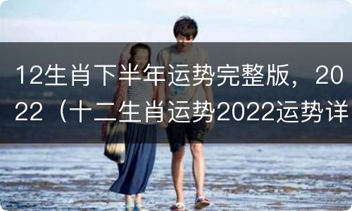 12生肖下半年运势完整版，2022（十二生肖运势2022运势详解）