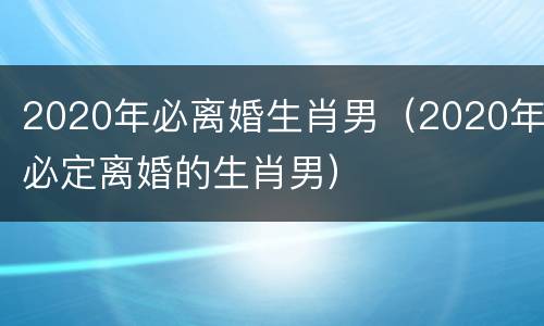 2020年必离婚生肖男（2020年必定离婚的生肖男）