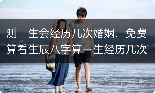 测一生会经历几次婚姻，免费算看生辰八字算一生经历几次婚姻