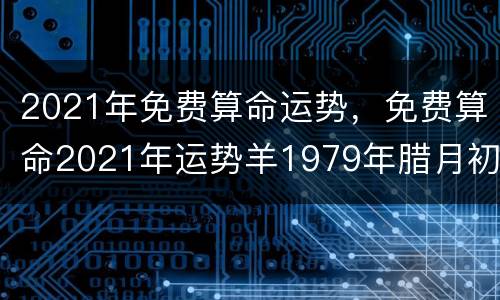 2021年免费算命运势，免费算命2021年运势羊1979年腊月初六申时