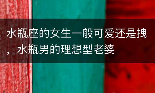 水瓶座的女生一般可爱还是拽，水瓶男的理想型老婆