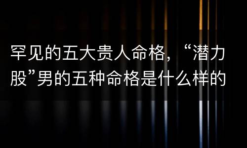 罕见的五大贵人命格，“潜力股”男的五种命格是什么样的