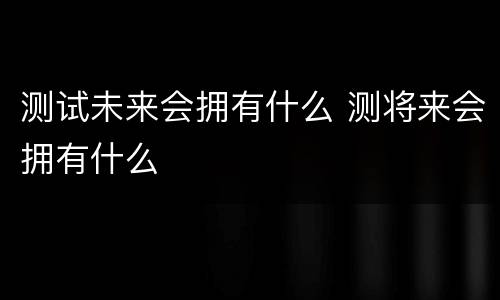 测试未来会拥有什么 测将来会拥有什么