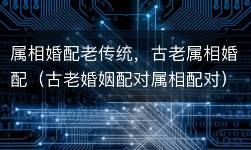 属相婚配老传统，古老属相婚配（古老婚姻配对属相配对）