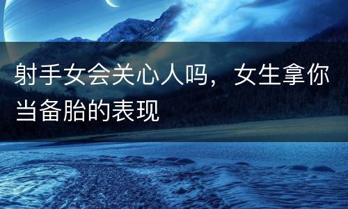 射手女会关心人吗，女生拿你当备胎的表现