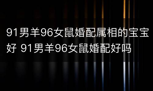 91男羊96女鼠婚配属相的宝宝好 91男羊96女鼠婚配好吗