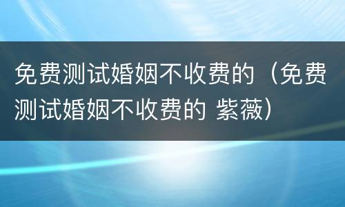 免费测试婚姻不收费的（免费测试婚姻不收费的 紫薇）