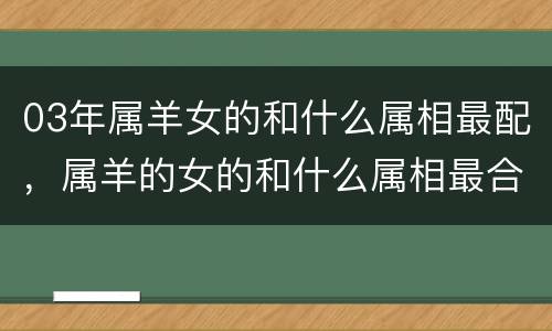 03年属羊女的和什么属相最配，属羊的女的和什么属相最合适