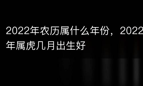 2022年农历属什么年份，2022年属虎几月出生好