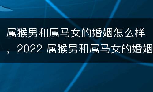 属猴男和属马女的婚姻怎么样，2022 属猴男和属马女的婚姻怎么样,2022年