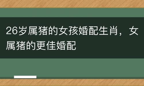 26岁属猪的女孩婚配生肖，女属猪的更佳婚配
