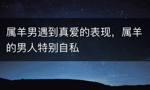 属羊男遇到真爱的表现，属羊的男人特别自私