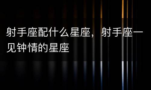射手座配什么星座，射手座一见钟情的星座