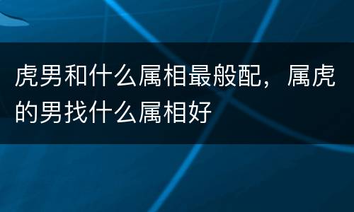 虎男和什么属相最般配，属虎的男找什么属相好