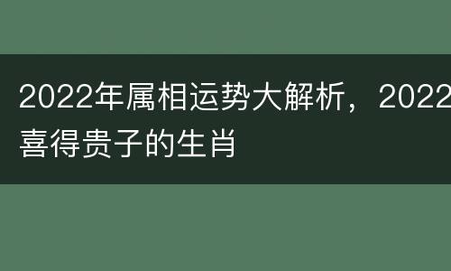 2022年属相运势大解析，2022喜得贵子的生肖