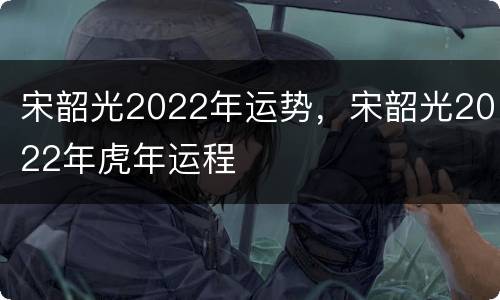 宋韶光2022年运势，宋韶光2022年虎年运程