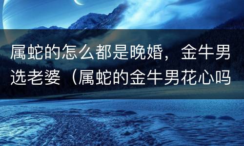 属蛇的怎么都是晚婚，金牛男选老婆（属蛇的金牛男花心吗?）