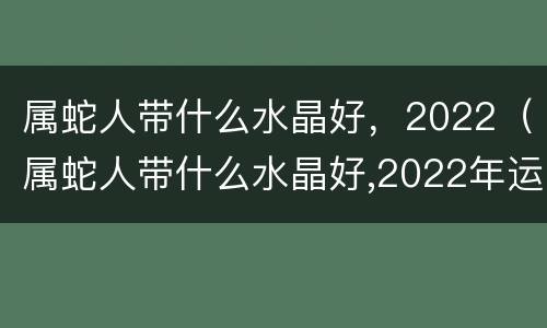 属蛇人带什么水晶好，2022（属蛇人带什么水晶好,2022年运势）