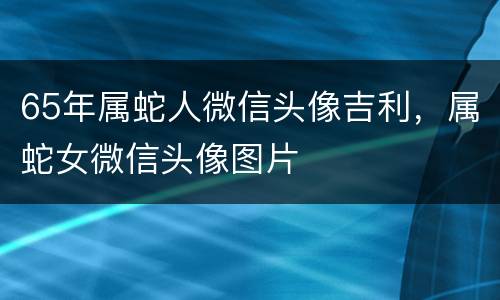 65年属蛇人微信头像吉利，属蛇女微信头像图片