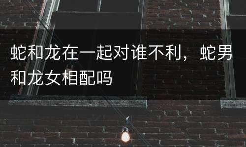 蛇和龙在一起对谁不利，蛇男和龙女相配吗