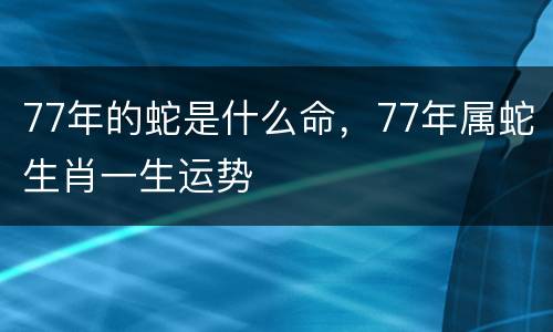 77年的蛇是什么命，77年属蛇生肖一生运势