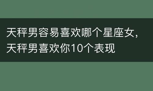 天秤男容易喜欢哪个星座女，天秤男喜欢你10个表现
