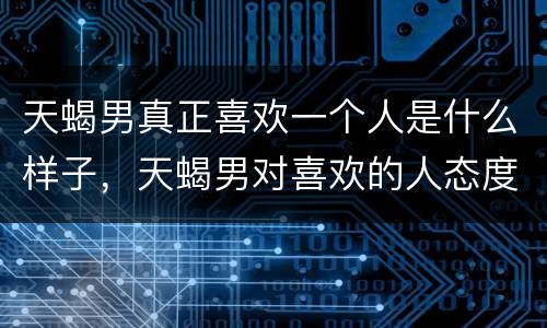 天蝎男真正喜欢一个人是什么样子，天蝎男对喜欢的人态度