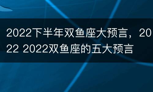 2022下半年双鱼座大预言，2022 2022双鱼座的五大预言