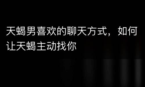 天蝎男喜欢的聊天方式，如何让天蝎主动找你