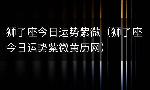 狮子座今日运势紫微（狮子座今日运势紫微黄历网）