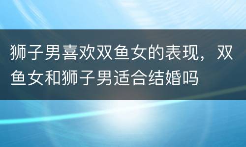 狮子男喜欢双鱼女的表现，双鱼女和狮子男适合结婚吗