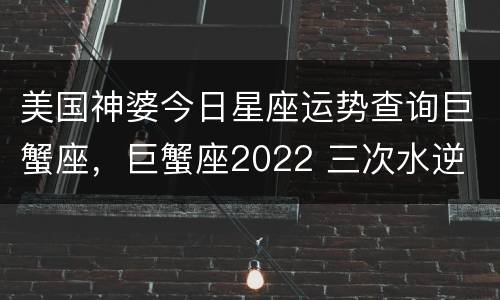 美国神婆今日星座运势查询巨蟹座，巨蟹座2022 三次水逆