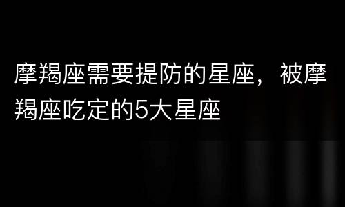 摩羯座需要提防的星座，被摩羯座吃定的5大星座