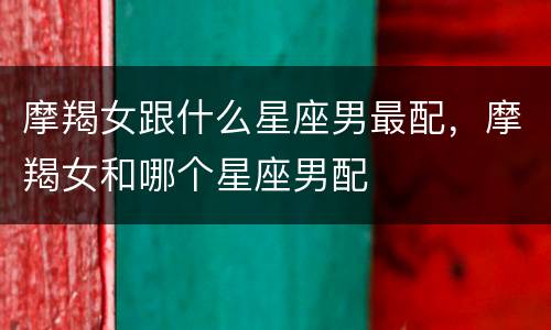 摩羯女跟什么星座男最配，摩羯女和哪个星座男配