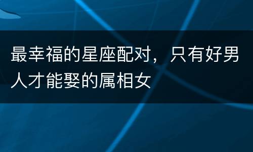 最幸福的星座配对，只有好男人才能娶的属相女