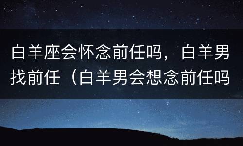 白羊座会怀念前任吗，白羊男找前任（白羊男会想念前任吗）