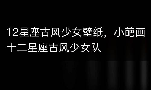 12星座古风少女壁纸，小葩画十二星座古风少女队