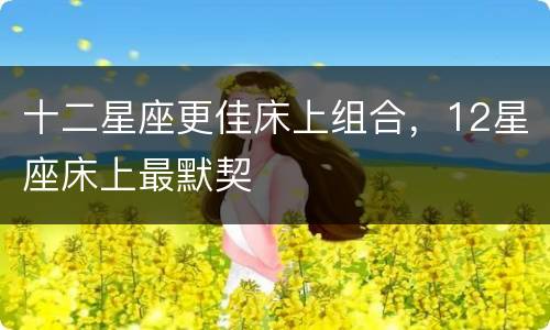 十二星座更佳床上组合，12星座床上最默契