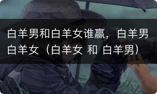 白羊男和白羊女谁赢，白羊男白羊女（白羊女 和 白羊男）