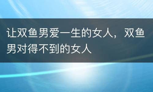 让双鱼男爱一生的女人，双鱼男对得不到的女人
