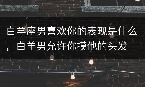 白羊座男喜欢你的表现是什么，白羊男允许你摸他的头发