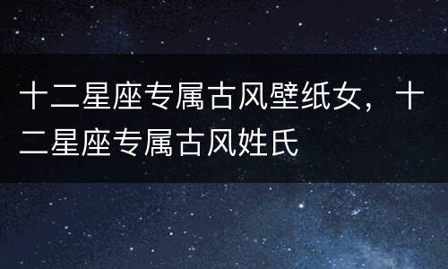 十二星座专属古风壁纸女，十二星座专属古风姓氏