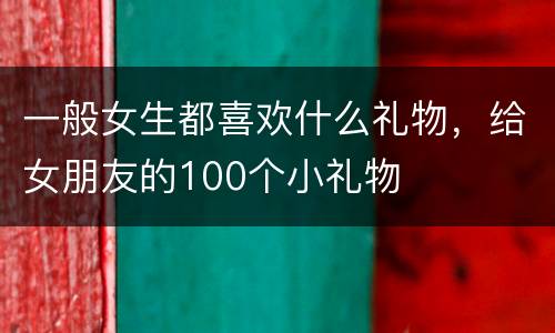 一般女生都喜欢什么礼物，给女朋友的100个小礼物