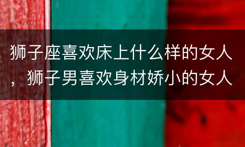 狮子座喜欢床上什么样的女人，狮子男喜欢身材娇小的女人吗