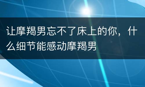 让摩羯男忘不了床上的你，什么细节能感动摩羯男