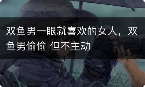 双鱼男一眼就喜欢的女人，双鱼男偷偷 但不主动