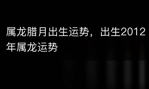 属龙腊月出生运势，出生2012年属龙运势